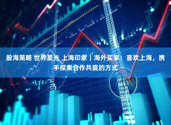 股海策略 世界星光 上海印象｜海外买家：喜欢上海，携手探索合作共赢的方式