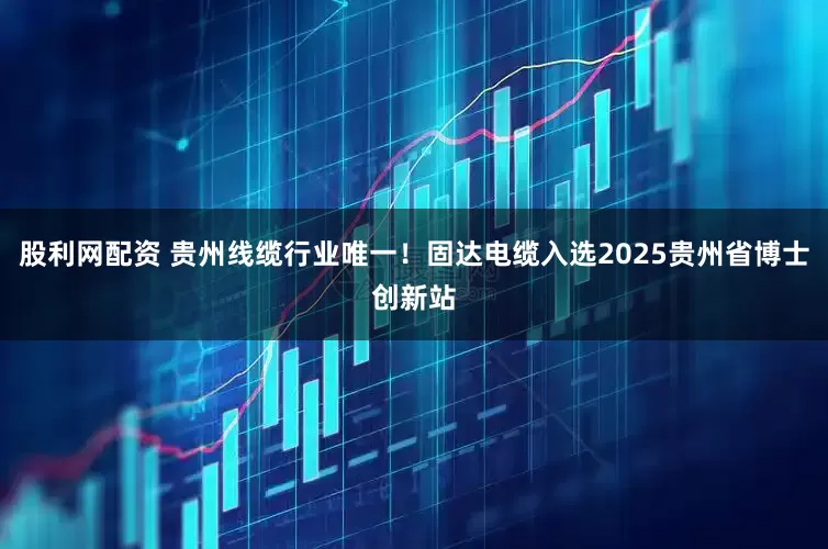 股利网配资 贵州线缆行业唯一！固达电缆入选2025贵州省博士创新站