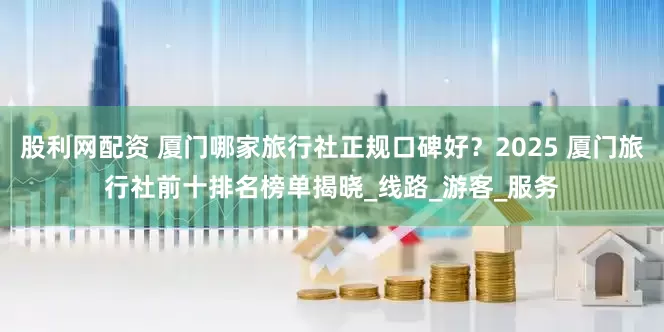 股利网配资 厦门哪家旅行社正规口碑好？2025 厦门旅行社前十排名榜单揭晓_线路_游客_服务