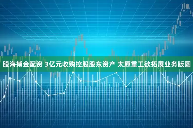 股海搏金配资 3亿元收购控股股东资产 太原重工欲拓展业务版图