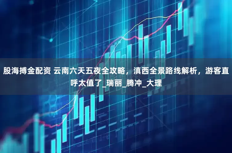 股海搏金配资 云南六天五夜全攻略，滇西全景路线解析，游客直呼太值了_瑞丽_腾冲_大理
