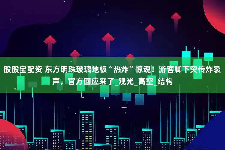 股股宝配资 东方明珠玻璃地板“热炸”惊魂！游客脚下突传炸裂声，官方回应来了_观光_高空_结构
