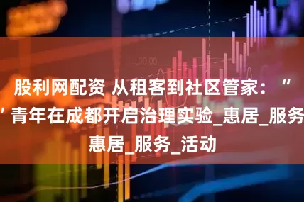 股利网配资 从租客到社区管家：“00后”青年在成都开启治理实验_惠居_服务_活动