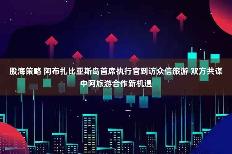 股海策略 阿布扎比亚斯岛首席执行官到访众信旅游 双方共谋中阿旅游合作新机遇