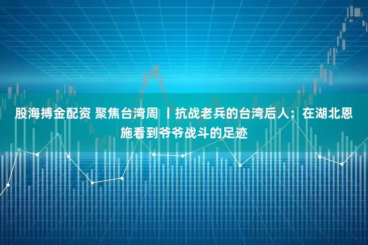 股海搏金配资 聚焦台湾周 丨抗战老兵的台湾后人：在湖北恩施看到爷爷战斗的足迹