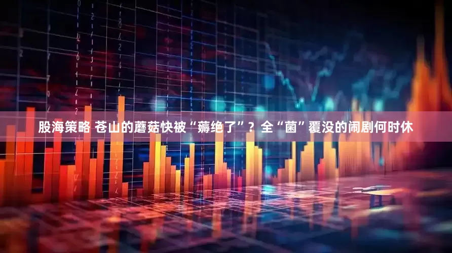 股海策略 苍山的蘑菇快被“薅绝了”？全“菌”覆没的闹剧何时休