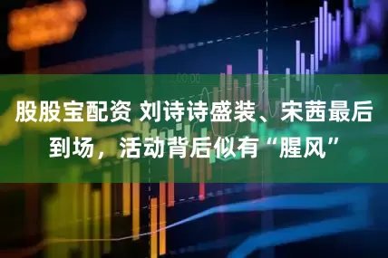 股股宝配资 刘诗诗盛装、宋茜最后到场，活动背后似有“腥风”