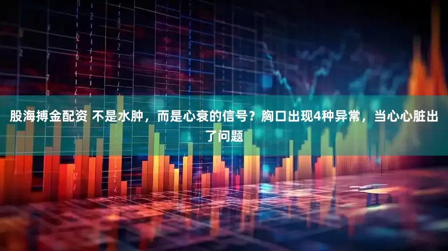 股海搏金配资 不是水肿，而是心衰的信号？胸口出现4种异常，当心心脏出了问题
