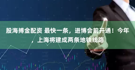 股海搏金配资 最快一条，进博会前开通！今年，上海将建成两条地铁线路