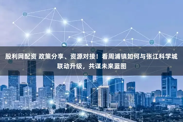股利网配资 政策分享、资源对接！看周浦镇如何与张江科学城联动升级，共谋未来蓝图