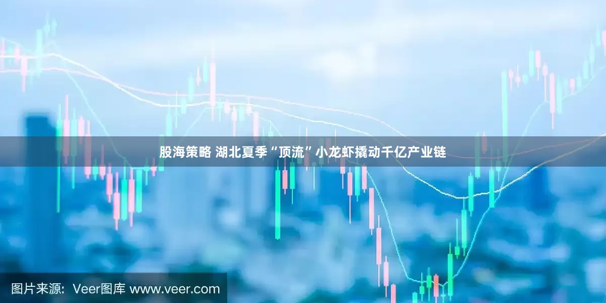 股海策略 湖北夏季“顶流”小龙虾撬动千亿产业链