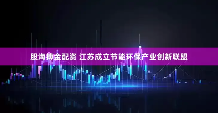 股海搏金配资 江苏成立节能环保产业创新联盟