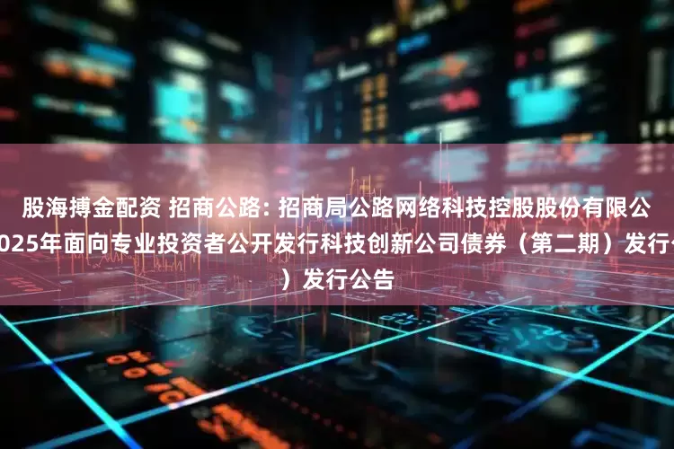 股海搏金配资 招商公路: 招商局公路网络科技控股股份有限公司2025年面向专业投资者公开发行科技创新公司债券(第二期)发行公告
