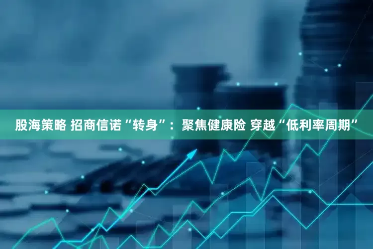 股海策略 招商信诺“转身”：聚焦健康险 穿越“低利率周期”