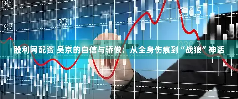 股利网配资 吴京的自信与骄傲：从全身伤痕到“战狼”神话