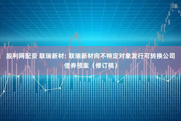 股利网配资 联瑞新材: 联瑞新材向不特定对象发行可转换公司债券预案（修订稿）