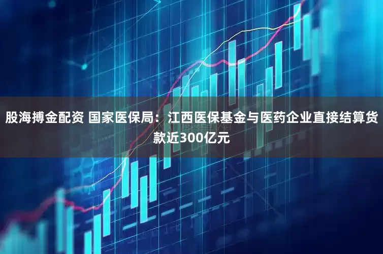 股海搏金配资 国家医保局：江西医保基金与医药企业直接结算货款近300亿元