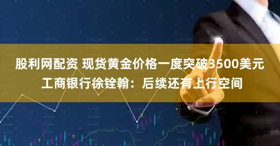 股利网配资 现货黄金价格一度突破3500美元 工商银行徐铨翰：后续还有上行空间