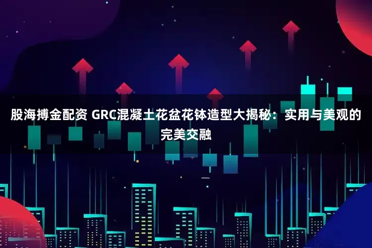 股海搏金配资 GRC混凝土花盆花钵造型大揭秘：实用与美观的完美交融