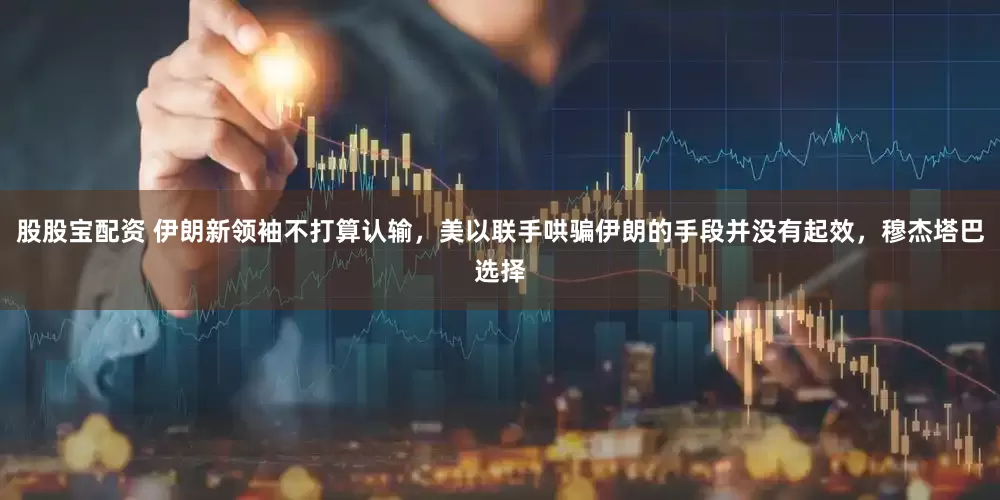 股股宝配资 伊朗新领袖不打算认输，美以联手哄骗伊朗的手段并没有起效，穆杰塔巴选择